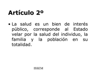 Artículo 2º
• La salud es un bien de interés
  público, corresponde al Estado
  velar por la salud del individuo, la
  familia y la población en su
  totalidad.




            ISSEM
 