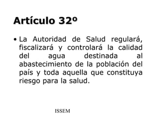 Artículo 32º
• La Autoridad de Salud regulará,
  fiscalizará y controlará la calidad
  del       agua     destinada      al
  abastecimiento de la población del
  país y toda aquella que constituya
  riesgo para la salud.



            ISSEM
 