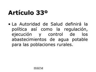 Artículo 33º
• La Autoridad de Salud definirá la
  política así como la regulación,
  ejecución   y    control   de los
  abastecimientos de agua potable
  para las poblaciones rurales.




           ISSEM
 
