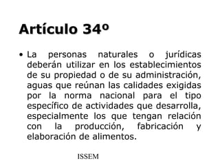 Artículo 34º
• La personas naturales o jurídicas
  deberán utilizar en los establecimientos
  de su propiedad o de su administración,
  aguas que reúnan las calidades exigidas
  por la norma nacional para el tipo
  específico de actividades que desarrolla,
  especialmente los que tengan relación
  con la producción, fabricación y
  elaboración de alimentos.

             ISSEM
 