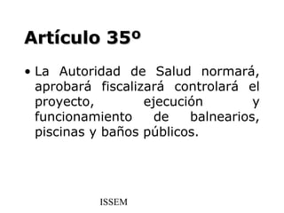 Artículo 35º
• La Autoridad de Salud normará,
  aprobará fiscalizará controlará el
  proyecto,        ejecución        y
  funcionamiento     de   balnearios,
  piscinas y baños públicos.




           ISSEM
 