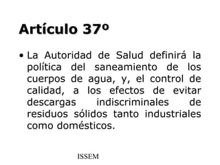 Artículo 37º
• La Autoridad de Salud definirá la
  política del saneamiento de los
  cuerpos de agua, y, el control de
  calidad, a los efectos de evitar
  descargas     indiscriminales    de
  residuos sólidos tanto industriales
  como domésticos.


           ISSEM
 