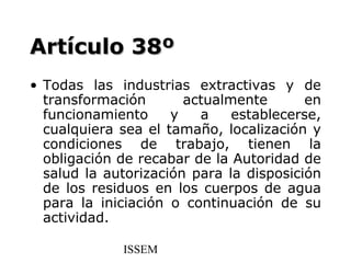 Artículo 38º
• Todas las industrias extractivas y de
  transformación       actualmente       en
  funcionamiento     y   a    establecerse,
  cualquiera sea el tamaño, localización y
  condiciones de trabajo, tienen la
  obligación de recabar de la Autoridad de
  salud la autorización para la disposición
  de los residuos en los cuerpos de agua
  para la iniciación o continuación de su
  actividad.

             ISSEM
 