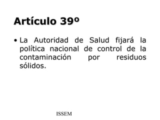 Artículo 39º
• La Autoridad de Salud fijará la
  política nacional de control de la
  contaminación      por    residuos
  sólidos.




           ISSEM
 
