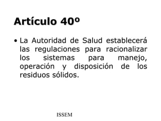 Artículo 40º
• La Autoridad de Salud establecerá
  las regulaciones para racionalizar
  los   sistemas    para   manejo,
  operación y disposición de los
  residuos sólidos.




           ISSEM
 