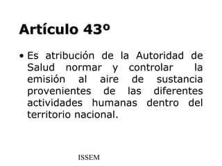 Artículo 43º
• Es atribución de la Autoridad de
  Salud normar y controlar       la
  emisión al aire de sustancia
  provenientes de las diferentes
  actividades humanas dentro del
  territorio nacional.



           ISSEM
 