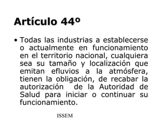 Artículo 44º
• Todas las industrias a establecerse
  o actualmente en funcionamiento
  en el territorio nacional, cualquiera
  sea su tamaño y localización que
  emitan efluvios a la atmósfera,
  tienen la obligación, de recabar la
  autorización de la Autoridad de
  Salud para iniciar o continuar su
  funcionamiento.
            ISSEM
 