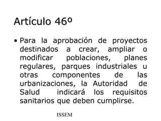 Artículo 46º
• Para la aprobación de proyectos
  destinados a crear, ampliar o
  modificar     poblaciones,    planes
  regulares, parques industriales u
  otras    componentes       de     las
  urbanizaciones, la Autoridad       de
  Salud      indicará los requisitos
  sanitarios que deben cumplirse.
            ISSEM
 