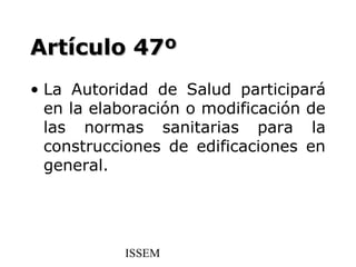Artículo 47º
• La Autoridad de Salud participará
  en la elaboración o modificación de
  las normas sanitarias para la
  construcciones de edificaciones en
  general.




           ISSEM
 