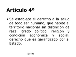 Artículo 4º
• Se establece el derecho a la salud
  de todo ser humano, que habite el
  territorio nacional sin distinción de
  raza, credo político, religión y
  condición económica y social,
  derecho que es garantizado por el
  Estado.


            ISSEM
 