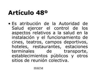 Artículo 48º
• Es atribución de la Autoridad de
  Salud ejercer el control de los
  aspectos relativos a la salud en la
  instalación y el funcionamiento de
  cines, teatros, campos deportivos,
  hoteles, restaurantes, estaciones
  terminales       de       transporte,
  establecimientos públicos y otros
  sitios de reunión colectiva.
            ISSEM
 