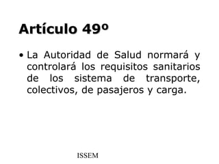 Artículo 49º
• La Autoridad de Salud normará y
  controlará los requisitos sanitarios
  de los sistema de transporte,
  colectivos, de pasajeros y carga.




            ISSEM
 