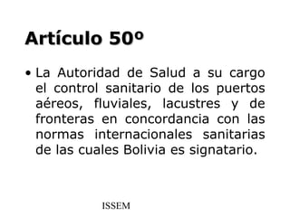 Artículo 50º
• La Autoridad de Salud a su cargo
  el control sanitario de los puertos
  aéreos, fluviales, lacustres y de
  fronteras en concordancia con las
  normas internacionales sanitarias
  de las cuales Bolivia es signatario.



            ISSEM
 