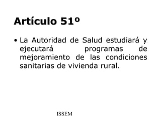 Artículo 51º
• La Autoridad de Salud estudiará y
  ejecutará          programas   de
  mejoramiento de las condiciones
  sanitarias de vivienda rural.




           ISSEM
 