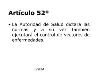 Artículo 52º
• La Autoridad de Salud dictará las
  normas y a su vez también
  ejecutará el control de vectores de
  enfermedades.




           ISSEM
 