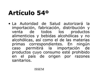 Artículo 54º
• La Autoridad de Salud autorizará la
  importación, fabricación, distribución y
  venta     de    todos   los    productos
  alimenticios y bebidas alcohólicas y no
  alcohólicas, así como el de las materias
  primas correspondientes. En ningún
  caso permitirá la importación de
  productos cuyo consumo esté prohibido
  en el país de origen por razones
  sanitarios.

             ISSEM
 
