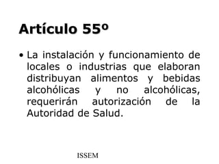 Artículo 55º
• La instalación y funcionamiento de
  locales o industrias que elaboran
  distribuyan alimentos y bebidas
  alcohólicas   y    no   alcohólicas,
  requerirán autorización de la
  Autoridad de Salud.



            ISSEM
 
