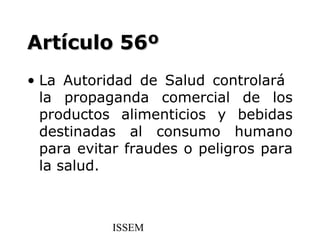 Artículo 56º
• La Autoridad de Salud controlará
  la propaganda comercial de los
  productos alimenticios y bebidas
  destinadas al consumo humano
  para evitar fraudes o peligros para
  la salud.



           ISSEM
 