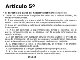 Artículo 5º
• El derecho a la salud del habitante boliviano consiste en:
1. Gozar las prestaciones integrales de salud de la misma calidad, en
  eficacia y oportunidad.
  2. A ser informado por la Autoridad de Salud en materias relacionadas
  con la conservación, restauración y mejoramiento de la salud.
  3. A no ser sometido a exámenes tratamientos médicos o quirúrgicos
  innecesarios.
    4. A no ser sometido a experimentación clínica y científica sin el
  previo consentimiento de la persona, con la debida información en
  cuanto al riesgo.
   5. A ser atendido por cualquier servicio médico público o privado en
  caso de emergencia, al margen de cualquier consideración económica
  o del sistema de atención médica a que pertenece el paciente.
   6. A proporcionar al niño, al incapacitado, al inválido y al anciano
  prestaciones especiales de salud.
   7. A proporcionar a la mujer control médico pre y post natal.
   8. A recibir servicios de salud adecuados a las personas mentalmente
  afectadas respetando su condición de persona humana.
                        ISSEM
 