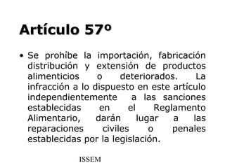 Artículo 57º
• Se prohíbe la importación, fabricación
  distribución y extensión de productos
  alimenticios     o      deteriorados.      La
  infracción a lo dispuesto en este artículo
  independientemente         a las sanciones
  establecidas      en      el      Reglamento
  Alimentario,     darán       lugar    a   las
  reparaciones       civiles      o     penales
  establecidas por la legislación.

               ISSEM
 