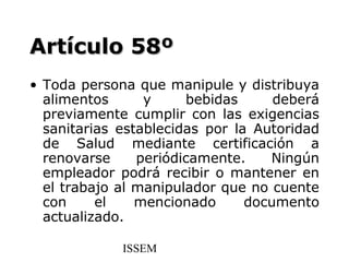 Artículo 58º
• Toda persona que manipule y distribuya
  alimentos      y     bebidas      deberá
  previamente cumplir con las exigencias
  sanitarias establecidas por la Autoridad
  de Salud mediante certificación a
  renovarse     periódicamente.    Ningún
  empleador podrá recibir o mantener en
  el trabajo al manipulador que no cuente
  con     el    mencionado      documento
  actualizado.

             ISSEM
 