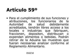 Artículo 59º
• Para el cumplimiento de sus funciones y
  atribuciones, los funcionarios de la
  Autoridad    de   salud    debidamente
  acreditados, tendrán libres acceso a los
  locales o industrias que fabriquen,
  fraccionen, depositen, distribuyan o
  expendan alimentos o bebidas. Podrán
  retirar de la Aduana las muestras que
  fueran necesarias analizar conforme al
  Reglamento Alimentario.

             ISSEM
 