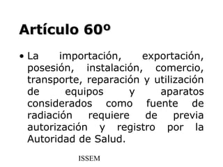 Artículo 60º
• La     importación,    exportación,
  posesión, instalación, comercio,
  transporte, reparación y utilización
  de      equipos     y      aparatos
  considerados como fuente de
  radiación   requiere    de    previa
  autorización y registro por la
  Autoridad de Salud.
            ISSEM
 
