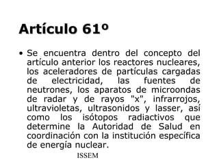 Artículo 61º
• Se encuentra dentro del concepto del
  artículo anterior los reactores nucleares,
  los aceleradores de partículas cargadas
  de    electricidad,    las   fuentes    de
  neutrones, los aparatos de microondas
  de radar y de rayos "x", infrarrojos,
  ultravioletas, ultrasonidos y lasser, así
  como los isótopos radiactivos que
  determine la Autoridad de Salud en
  coordinación con la institución específica
  de energía nuclear.
              ISSEM
 