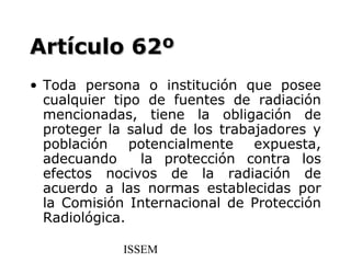Artículo 62º
• Toda persona o institución que posee
  cualquier tipo de fuentes de radiación
  mencionadas, tiene la obligación de
  proteger la salud de los trabajadores y
  población    potencialmente   expuesta,
  adecuando     la protección contra los
  efectos nocivos de la radiación de
  acuerdo a las normas establecidas por
  la Comisión Internacional de Protección
  Radiológica.

             ISSEM
 