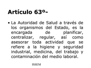 Artículo 63º-
• La Autoridad de Salud a través de
  los organismos del Estado, es la
  encargada        de       planificar,
  centralizar, regular, así como
  asesorar toda actividad que se
  refiere a la higiene y seguridad
  industrial, medicina, del trabajo y
  contaminación del medio laboral.
            ISSEM
 