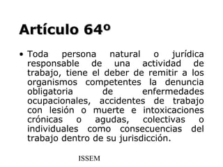 Artículo 64º
• Toda    persona    natural    o    jurídica
  responsable de una actividad de
  trabajo, tiene el deber de remitir a los
  organismos competentes la denuncia
  obligatoria       de       enfermedades
  ocupacionales, accidentes de trabajo
  con lesión o muerte e intoxicaciones
  crónicas    o   agudas,    colectivas     o
  individuales como consecuencias del
  trabajo dentro de su jurisdicción.

              ISSEM
 