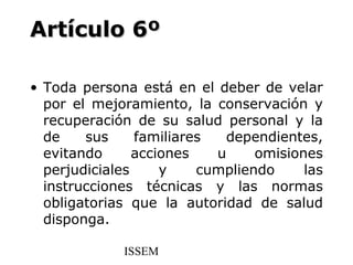 Artículo 6º

• Toda persona está en el deber de velar
  por el mejoramiento, la conservación y
  recuperación de su salud personal y la
  de    sus     familiares  dependientes,
  evitando      acciones   u     omisiones
  perjudiciales     y    cumpliendo     las
  instrucciones técnicas y las normas
  obligatorias que la autoridad de salud
  disponga.

             ISSEM
 