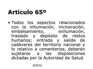 Artículo 65º
• Todos los aspectos relacionados
  con la inhumación, incineración,
  embalsamiento,         exhumación,
  traslado y depósito de restos
  humanos; entrada y salida de
  cadáveres del territorio nacional y
  lo relativo a cementerios, deberán
  sujetarse    a   las   disposiciones
  dictadas por la Autoridad de Salud.
            ISSEM
 