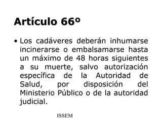 Artículo 66º
• Los cadáveres deberán inhumarse
  incinerarse o embalsamarse hasta
  un máximo de 48 horas siguientes
  a su muerte, salvo autorización
  específica de la Autoridad de
  Salud,     por    disposición     del
  Ministerio Público o de la autoridad
  judicial.
            ISSEM
 