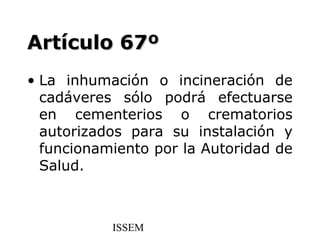 Artículo 67º
• La inhumación o incineración de
  cadáveres sólo podrá efectuarse
  en cementerios o crematorios
  autorizados para su instalación y
  funcionamiento por la Autoridad de
  Salud.



           ISSEM
 