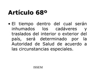 Artículo 68º
• El tiempo dentro del cual serán
  inhumados      los    cadáveres    y
  traslados del interior o exterior del
  país, será determinado por la
  Autoridad de Salud de acuerdo a
  las circunstancias especiales.



            ISSEM
 