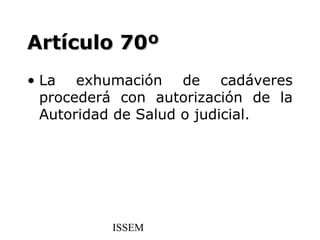 Artículo 70º
• La exhumación de cadáveres
  procederá con autorización de la
  Autoridad de Salud o judicial.




          ISSEM
 