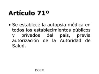 Artículo 71º
• Se establece la autopsia médica en
  todos los establecimientos públicos
  y privados del país, previa
  autorización de la Autoridad de
  Salud.




           ISSEM
 