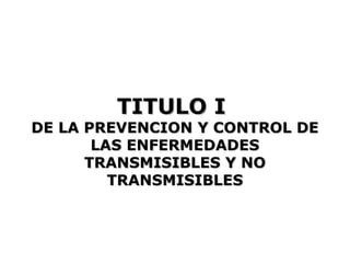 TITULO I
DE LA PREVENCION Y CONTROL DE
       LAS ENFERMEDADES
      TRANSMISIBLES Y NO
         TRANSMISIBLES
 