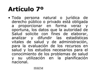 Artículo 7º
• Toda persona natural o jurídica de
  derecho público o privado está obligada
  a proporcionar en forma veraz y
  oportuna, los datos que la autoridad de
  Salud solicite con fines de elaborar,
  analizar y difundir las estadísticas
  vitales de salud y de administración,
  para la evaluación de los recursos en
  salud y los estudios necesarios para el
  conocimiento de los problemas de salud
  y su utilización en la planificación
  nacional.
             ISSEM
 