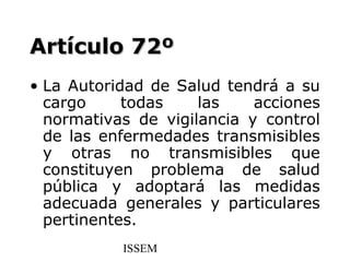 Artículo 72º
• La Autoridad de Salud tendrá a su
  cargo     todas    las    acciones
  normativas de vigilancia y control
  de las enfermedades transmisibles
  y otras no transmisibles que
  constituyen problema de salud
  pública y adoptará las medidas
  adecuada generales y particulares
  pertinentes.
           ISSEM
 