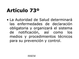 Artículo 73º
• La Autoridad de Salud determinará
  las enfermedades de declaración
  obligatoria y organizará el sistema
  de notificación, así como los
  medios y procedimientos técnicos
  para su prevención y control.



           ISSEM
 