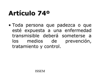 Artículo 74º
• Toda persona que padezca o que
  esté expuesta a una enfermedad
  transmisible deberá someterse a
  los   medios     de    prevención,
  tratamiento y control.




           ISSEM
 