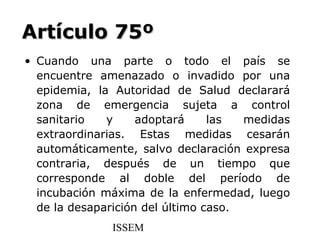 Artículo 75º
• Cuando una parte o todo el país se
  encuentre amenazado o invadido por una
  epidemia, la Autoridad de Salud declarará
  zona de emergencia sujeta a control
  sanitario   y     adoptará     las  medidas
  extraordinarias. Estas medidas cesarán
  automáticamente, salvo declaración expresa
  contraria, después de un tiempo que
  corresponde al doble del período de
  incubación máxima de la enfermedad, luego
  de la desaparición del último caso.
              ISSEM
 