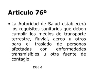 Artículo 76º
• La Autoridad de Salud establecerá
  los requisitos sanitarios que deben
  cumplir los medios de transporte
  terrestre, fluvial, aéreo u otros
  para el traslado de personas
  afectadas     con     enfermedades
  transmisibles u otra fuente de
  contagio.
           ISSEM
 