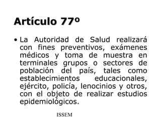 Artículo 77º
• La Autoridad de Salud realizará
  con fines preventivos, exámenes
  médicos y toma de muestra en
  terminales grupos o sectores de
  población del país, tales como
  establecimientos       educacionales,
  ejército, policía, lenocinios y otros,
  con el objeto de realizar estudios
  epidemiológicos.
            ISSEM
 