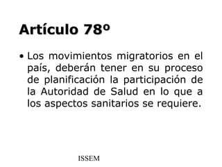 Artículo 78º
• Los movimientos migratorios en el
  país, deberán tener en su proceso
  de planificación la participación de
  la Autoridad de Salud en lo que a
  los aspectos sanitarios se requiere.




            ISSEM
 