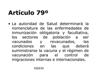Artículo 79º
• La autoridad de Salud determinará la
  nomenclatura de las enfermedades de
  inmunización obligatoria y facultativa,
  los sectores de población a ser
  vacunados      y    revacunados,     las
  condiciones    en   las    que    deberá
  suministrarse la vacuna y el régimen de
  vacunación     para   el    control   de
  migraciones internas e internacionales.

             ISSEM
 