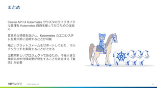 30©2020 VMware, Inc.
まとめ
Cluster API は Kubernetes クラスタのライフサイク
ル管理を Kubernetes 自身を使って行うための仕組
み
宣言的な特徴を活かし、Kubernetes のエコシステ
ムを最大限に活用することが可能
幅広いプラットフォームをサポートしており、マル
チクラウドを実現することができる
比較的新しいプロジェクトであるため、今後大きな
機能追加や仕様変更が発生することを許容する「覚
悟」が必要
 