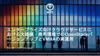 エンタープライズ向けクラウドサービスに
おける大規模・商用環境でのOpenStackバ
ージョンアップとVMHAの実運用
Cloud Operator Days Tokyo 2020
市川 俊一 / NTT Ltd Japan
1
 